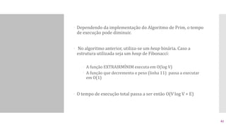  Dependendo da implementação do Algoritmo de Prim, o tempo
de execução pode diminuir.
 No algoritmo anterior, utiliza-se um heap binária. Caso a
estrutura utilizada seja um heap de Fibonacci:
 A função EXTRAIRMÍNIM executa em O(log V)
 A função que decrementa o peso (linha 11) passa a executar
em O(1)
 O tempo de execução total passa a ser então O(V log V + E)
42
 