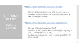ALGORITMO
DE PRIM
Análise de
Corretude
 Etapa 1: Prova do critério de Parada Externa
 Linha 1: todos os vértices v ∈ V[G] são percorridos.
 Portanto, a execução é interrompida quando todos os
vértices são percorridos.
 Etapa 2: Prova do critério de parada (laço interno)
 Linha 6 (Critério de parada): Q ≠ Ø
 Linhas 2, 3, 4 e 5 (inicialização): chave[u] ← 1; pai[u] ←
NULL; chave[r ] ← 0; Q ← V[G]
 Portanto, a execução será interrompida quando Q = Ø
(lista vazia).
43
 