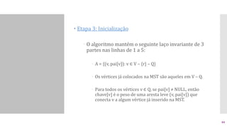  Etapa 3: Inicialização
 O algoritmo mantém o seguinte laço invariante de 3
partes nas linhas de 1 a 5:
 A = {(v, pai[v]): v ∈ V – {r} – Q}
 Os vértices já colocados na MST são aqueles em V – Q.
 Para todos os vértices v ∈ Q, se pai[v] ≠ NULL, então
chave[v] é o peso de uma aresta leve (v, pai[v]) que
conecta v a algum vértice já inserido na MST.
44
 