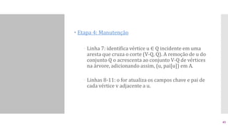  Etapa 4: Manutenção
 Linha 7: identifica vértice u ∈ Q incidente em uma
aresta que cruza o corte (V-Q, Q). A remoção de u do
conjunto Q o acrescenta ao conjunto V-Q de vértices
na árvore, adicionando assim, (u, pai[u]) em A.
 Linhas 8-11: o for atualiza os campos chave e pai de
cada vértice v adjacente a u.
45
 