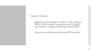  Etapa 5: Término
 Linhas 6-11: Para todos os vértices v ∈ Q, se pai[v] ≠
NULL, então chave[v] é o peso da aresta (v, pai[v])
que conecta v a algum vértice já inserido na MST.
 Portanto, corretude garantida: uma MST é gerada.
46
 