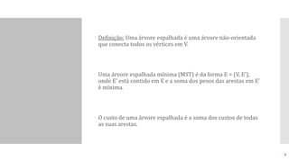  Definição: Uma árvore espalhada é uma árvore não-orientada
que conecta todos os vértices em V.
 Uma árvore espalhada mínima (MST) é da forma E = (V, E’),
onde E’ está contido em E e a soma dos pesos das arestas em E’
é mínima.
 O custo de uma árvore espalhada é a soma dos custos de todas
as suas arestas.
5
 