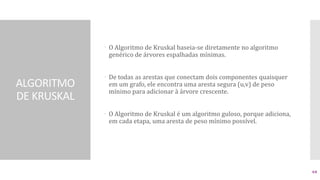 ALGORITMO
DE KRUSKAL
 O Algoritmo de Kruskal baseia-se diretamente no algoritmo
genérico de árvores espalhadas mínimas.
 De todas as arestas que conectam dois componentes quaisquer
em um grafo, ele encontra uma aresta segura (u,v) de peso
mínimo para adicionar à árvore crescente.
 O Algoritmo de Kruskal é um algoritmo guloso, porque adiciona,
em cada etapa, uma aresta de peso mínimo possível.
64
 