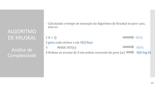 ALGORITMO
DE KRUSKAL
Análise de
Complexidade
 Calculando o tempo de execução do Algoritmo de Kruskal no pior caso,
tem-se:
1 A := {} O(1)
2 para cada vértice v em V[G] faça
3 MAKE-SET(v) O(V)
4 Ordene as arestas de E em ordem crescente de peso (w) O(E log E)
67
 