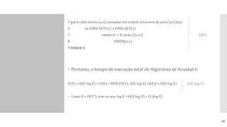 5 para cada aresta (u,v), tomadas em ordem crescente de peso (w) faça
6 se FIND-SET(u) != FIND-SET(v)
7 então A := A união {(u,v)} O(E)
8 UNION(u,v)
9 return A
 Portanto, o tempo de execução total do Algoritmo de Kruskal é:
O(V) + O(E log E) + O(E) = MAX (O(V), O(E log E), O(E)) = O(E log E) O(E log V)
 Como E = O(V²), tem-se que log E = O(2 log V) = O (log V)
68
 