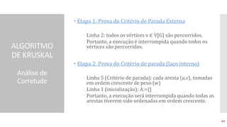 ALGORITMO
DE KRUSKAL
Análise de
Corretude
 Etapa 1: Prova do Critério de Parada Externa
 Linha 2: todos os vértices v ∈ V[G] são percorridos.
 Portanto, a execução é interrompida quando todos os
vértices são percorridos.
 Etapa 2: Prova do Critério de parada (laço interno)
 Linha 5 (Critério de parada): cada aresta (u,v), tomadas
em ordem crescente de peso (w)
 Linha 1 (inicialização): A:={}
 Portanto, a execução será interrompida quando todas as
arestas tiverem sido ordenadas em ordem crescente.
69
 