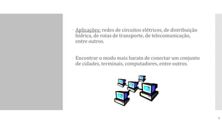  Aplicações: redes de circuitos elétricos, de distribuição
hídrica, de rotas de transporte, de telecomunicação,
entre outros.
 Encontrar o modo mais barato de conectar um conjunto
de cidades, terminais, computadores, entre outros.
7
 