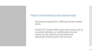  Etapa 3: Inicialização (A é um conjunto vazio)
 Invariante principal (i1): a MST gerada não contém
ciclos.
 Linhas 5-8: o loop verifica, para cada aresta (u,v), se
os pontos extremos u e v pertencem à mesma
árvore. Se sim, então (u,v) não poderá ser
adicionada à floresta sem criar um ciclo.
70
 