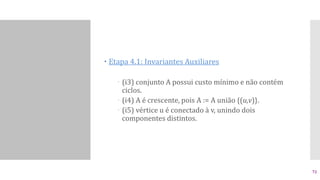  Etapa 4.1: Invariantes Auxiliares
 (i3) conjunto A possui custo mínimo e não contém
ciclos.
 (i4) A é crescente, pois A := A união {(u,v)}.
 (i5) vértice u é conectado à v, unindo dois
componentes distintos.
72
 