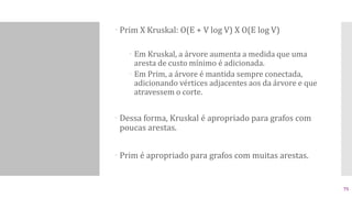  Prim X Kruskal: O(E + V log V) X O(E log V)
 Em Kruskal, a árvore aumenta a medida que uma
aresta de custo mínimo é adicionada.
 Em Prim, a árvore é mantida sempre conectada,
adicionando vértices adjacentes aos da árvore e que
atravessem o corte.
 Dessa forma, Kruskal é apropriado para grafos com
poucas arestas.
 Prim é apropriado para grafos com muitas arestas.
75
 