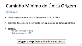 Caminho Mínimo de Única Origem
Introdução:
• Como encontrar o caminho mínimo entre duas cidades?
• Este tipo de problema é conhecido como problema de caminho mínimo
• Entrada:
– Um grafo orientado G = (V,E)
– Uma funcão peso w : E→R
Origem s bem definido na instância
78
 