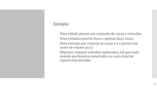  Exemplo:
 Uma cidade possui um conjunto de casas e estradas;
 Uma estrada conecta duas e apenas duas casas;
 Uma estrada que conecta as casas u e v possui um
custo de reparo (u,v)
 Objetivo: reparar estradas suficientes, tal que todo
mundo permaneça conectado e o custo total de
reparo seja mínimo.
8
 