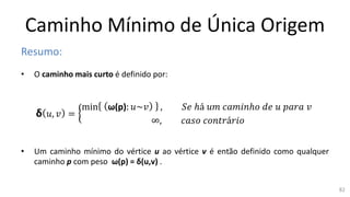 Caminho Mínimo de Única Origem
Resumo:
• O caminho mais curto é definido por:
δ 𝑢, 𝑣 =
min ω(p): 𝑢~𝑣 , 𝑆𝑒 ℎá 𝑢𝑚 𝑐𝑎𝑚𝑖𝑛ℎ𝑜 𝑑𝑒 𝑢 𝑝𝑎𝑟𝑎 𝑣
∞, 𝑐𝑎𝑠𝑜 𝑐𝑜𝑛𝑡𝑟á𝑟𝑖𝑜
• Um caminho mínimo do vértice u ao vértice v é então definido como qualquer
caminho p com peso ω(p) = δ(u,v) .
82
 
