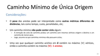 Caminho Mínimo de Única Origem
Considerações:
• O peso das arestas pode ser interpretado como outras métricas diferentes de
distâncias, tais como tempo, custo, penalidades, etc;
• Um caminho mínimo não pode conter ciclo algum:
– A remoção do ciclo do caminho produz um caminho com mesmos vértices origem e destino e um
caminho de menor peso.
– Logo, assume-se que caminhos mínimos não possuem ciclos;
• Uma vez que qualquer caminho acíclico em G contém no máximo |V| vértices,
então o caminho contém no máximo |V|- 1 arestas;
83
 