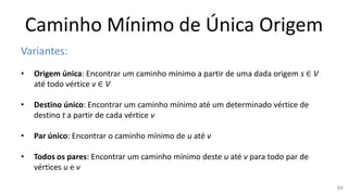 Caminho Mínimo de Única Origem
Variantes:
• Origem única: Encontrar um caminho mínimo a partir de uma dada origem s ∈ V
até todo vértice v ∈ V
• Destino único: Encontrar um caminho mínimo até um determinado vértice de
destino t a partir de cada vértice v
• Par único: Encontrar o caminho mínimo de u até v
• Todos os pares: Encontrar um caminho mínimo deste u até v para todo par de
vértices u e v
84
 