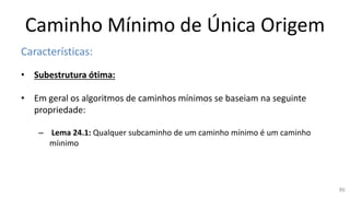 Caminho Mínimo de Única Origem
Características:
• Subestrutura ótima:
• Em geral os algoritmos de caminhos mínimos se baseiam na seguinte
propriedade:
– Lema 24.1: Qualquer subcaminho de um caminho mínimo é um caminho
míınimo
86
 