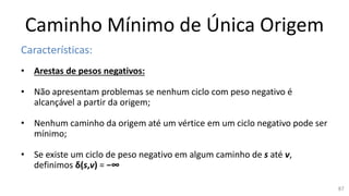 Caminho Mínimo de Única Origem
Características:
• Arestas de pesos negativos:
• Não apresentam problemas se nenhum ciclo com peso negativo é
alcançável a partir da origem;
• Nenhum caminho da origem até um vértice em um ciclo negativo pode ser
mínimo;
• Se existe um ciclo de peso negativo em algum caminho de s até v,
definimos δ(s,v) = −∞
87
 