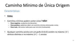 Caminho Mínimo de Única Origem
Características:
• Ciclos:
• Caminhos mínimos podem conter ciclos? NÃO!
– Peso negativo, acabamos de descartar;
– Peso positivo, podemos obter um caminho mínimo eliminando o ciclo;
– Peso nulo, não existe razão para usar tal ciclo (irrelevante);
• Qualquer caminho acíclico em um grafo G=(V,E) contém no máximo |V |
vértices distintos e no máximo |V | − 1 arestas
89
 