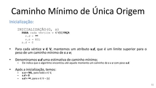 Caminho Mínimo de Única Origem
Inicialização:
INICIALIZAÇÃO(G, s)
PARA cada vértice v ∈ V[G] FAÇA
v.d = ∞
v.π = NIL
s.d = 0
• Para cada vértice v ∈ V, mantemos um atributo v.d, que é um limite superior para o
peso de um caminho mínimo de s a v;
• Denominamos v.d uma estimativa de caminho mínimo;
– Ele indica que o algoritmo encontrou até aquele momento um caminho de s a v com peso v.d.
• Após a inicialização, temos:
– v.π = NIL, para todo v ∈ V,
– s.d = 0
– v.d = ∞, para v ∈ V – {s}
92
 