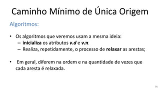 Caminho Mínimo de Única Origem
Algoritmos:
• Os algoritmos que veremos usam a mesma ideia:
– inicializa os atributos v.d e v.π
– Realiza, repetidamente, o processo de relaxar as arestas;
• Em geral, diferem na ordem e na quantidade de vezes que
cada aresta é relaxada.
96
 