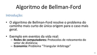 Algoritmo de Bellman-Ford
Introdução:
• O algoritmo de Bellman-Ford resolve o problema do
caminho mais curto de única origem para o caso mais
geral.
• Exemplo em eventos da vida real:
– Redes de computadores: Protocolos de roteamento do
vetor de distância;
– Economia: Problema “Triangular Arbitrage”
98
 