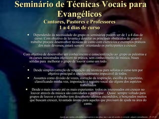 Seminário de Técnicas Vocais para Evangélicos Cantores, Pastores e Professores 1 a 4 dias de curso Dependendo da necessidade do grupo os seminários podem ser de 1 a 4 dias de curso. Com objetivo de levanta e detectar os principais obstáculos do grupo o trabalho procura desenvolver técnicas de canto com exercícios e exemplos práticos dos mais deversos, estará sempre  orientando os participantes a crescer.  Com objetivo de desenvolve um conhecimento e conscientização ao  grupo as palestras e os cursos ministrados oferecem na prática, sem conhecimento de música, báses sólidas para  melhorar o grupo de louvor como um todo. .  Desde simples correção de respiração até técnicas para solistas o curso tem por objetivo principal o aperfeiçoamento impecável de todos.  Assuntos como divisão de vozes, correção da respiração, escolha de repertório, classificando minha voz, impostação e registro vocal são alguns dos aspéctos trabalhados Desde o mais novato até os mais experientes  todos os interessados em crescer no louvor através da música são convidados a participar.  Quase  sempre voltado para grupos de louvor o trabalho tem descoberto talentos escondidos, a bençoados muitos que buscam crescer, levantado änimo para aqueles que precisam de ajuda na área do canto. Aquele que rejeita a disciplina menospreza a sua alma, mas o que dá ouvidos à correção  adquire entendimento... Pr 15-32 