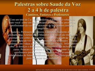 Palestras sobre Saude da Voz  2 a 4 h de palestra Cantores, Pastores e Professores Com um total de 2 a 4 h nas palestra  o trabalho  é voltado ao trato vocal  como um dos principais problemas que envolve os profissionais da voz, não deixando de lado nossos cantores evangélicos. Pastores, Professores, Cantores, Locutores, Assitente de Telemarketing, Telefonistas e Ministros de Louvor são muito bem orientados em como conscientizar a igreja e ou grupo de louvor na conservação da voz. Exemplos práticos são mostrados  durante a palestra com vídeos e apresentações audio-visuais.. Informativo sobre  as doenças e disfunções da voz também são incluidos no curso. Práticas e exercícios de correção bem como um questionário para detectar a situação vocal e levantar probabilidades de futuros problemas na voz  dos participantes são parte essencial desse trabalho Aquele que rejeita a disciplina menospreza a sua alma, mas o que dá ouvidos à correção  adquire entendimento... Pr 15-32 