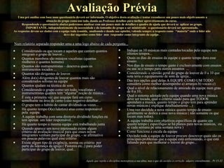 Avaliação Prévia   Uma pré análise com base num questionário deverá ser informado. O objetivo desta avaliação é tentar reconhecer um pouco mais objetivamente a situação do grupo como um todo, dando ao Professor detalhes para melhor aproveitamento do curso.  Respondendo o questionário abaixo poderemos analisar com um pouco mais de detalhes o quadro de ajuda que deverá se  aplicar ao grupo. IMPORTANTE, independentemente da necessidade e do tamanho do grupo a ser ministrado  o questionário deverá ser apresentado. As respostas devem ser dadas com a equipe toda reunida,  analisando e dando sua opinião, valendo sempre a resposta como  “maioria” onde o lider não deve dar sugestões como lider  mas  responder como integrante da equipe .   Considerando os que tocam e aqueles que cantam quantos integram o grupo de louvor... Quantos membros são músicos vocalistas (quantas mulheres e quantos homens)  Quantos são instrumentistas – descreva quais os instrumentos tocados ... Quantos são dirigentes de louvor. Além do(s) dirigentes de louvor quantos mais são considerados solistas na equipe Quantos ajudam na técnica de som. Considerando o grupo como um todo, vocalistas e instrumentistas quantos tem “alguma” noção de música... È esta a primeira vez que aequipe fará um curso semelhante na área de canto (caso negativo detalhar...  O grupo tem o hábito de cantar dividindo as vozes... Há quanto tempo O(s) lider(es) atua como responsável  pela  equipe. A equipe trabalha com uma diretoria dividindo funções ou tem apenas  um lider responsável... Há quanto tempo a mesma equipe está trabalhando junta  Quando aparece um novo interessado existe algum critério de avaliação musical para que esses novos integrantes venham participar do grupo, - se afirmativo em poucas palavras qual esse critério  Existe algum tipo de exigëncia, norma ou critério  por parte da liderança da igreja ( Pastores etc..) para poder participar do grupo de louvor, qual... Indique as 10 músicas mais cantadas/tocadas pelo equipe nos últimos tempos... Quais os dias de ensaios da equipe e quanto tempo dura esse ensaio. Nos dias de ensaio o tempo gasto é exclusivamente com ensaios ou usa´se o tempo para outros assuntos  ... Considerando a opinião geral do grupo de louvor de 0 a 10 que nota teria o equipamento de som da igreja... Das tres opções qual delas A EQUIPE COMO UM TODO considera como melhor desempenho a) arranjos b) vocais c)  Qual o nível de relacionamento de amizade da equipe num grau de 0 a 10.. Qual o sistema adotado pela equipe quando uma nova música deve ser tocada, qual o critério usado para que TODOS aprendam a musica, quanto tempo o grupo tem para aprender novas músicas.( explique detalhadamente ...) Uma vez decidida a nova música quanto tempo de ensaio  geralmente se dedica a essa nova música ( não somente os que tocam mas todos). A equipe trabalha com objetivos especificos de quanto em quanto tempo ( especifique se há planos para novas músicas,  ou se cada semana pe uma semana nova ) Como funciona a escala da equipe  Ouvindo toda a equipe de louvor procure descrever quais são os principais problemas que a equipe está enfrentando, o que está faltando para que melhorar o louvor do grupo... Aquele que rejeita a disciplina menospreza a sua alma, mas o que dá ouvidos à correção  adquire entendimento... Pr 15-32 Num relatório separado responder uma a uma logo abaixo de cada pergunta... 