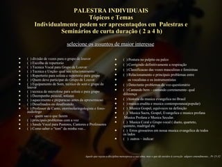 PALESTRA INDIVIDUAIS Tópicos e Temas Individualmente podem ser apresentaqdos em  Palestras e  Seminários de curta duração ( 2 a 4 h) (  ) divisão de vozes para o grupo de louvor (  ) Escolha de repertorio (  ) Tecnica Vocal para Grupo de Louvor (  ) Tecnica e Unção- qual seu relacionamento (  ) Repertorio para solista e repertorio para grupo (  ) Quem deve participar do Grupo de Louvor (  ) Equipamento de Som, tecnico de som e grupo de louvor (  ) tecnica de microfone para solista e para grupo  (  ) Deempenho pessoal, solistas (  ) aquecimento e preparacao antes da apresentacao (  ) Desafinados ou desafinando (  ) Professor de Canto, otorrinolaringologista e fono-audiologo  -  quem sao o que fazem (  ) principais problemas com a voz (  ) Saude Vocal para Pastores, Cantores e Professores (  ) Como saber o “tom” da minha voz... (  ) Postura no pulpito ou palco (  ) Corrigindo definitivamente a respiração (  ) Classificacao das vozes masculinas e femininas (  ) Relacionamento e principais problemas entre  os vocalistas e os instrumentistas (  ) Detectanto problemas da voz-questionário (  ) Cantando bem – cantando corretamente- qual diferença (  ) historia da musica evangelica no Brasil (  ) musica erudita e musica contemporanea(popular) (  )  Musica Gospel, equívocos na definição (  )  Musica Sacra, Gospel, Evangelica e musica profana Musica Profana e Musica Secular. (  )  Musica Coral e Grupo vocal ( dueto, quarteto, quinteto, madrigal etc (  )  Erros grosseiros em nossa musica evangelica de todos os lados (  )  outros – indicar:  Aquele que rejeita a disciplina menospreza a sua alma, mas o que dá ouvidos à correção  adquire entendimento... Pr 15-32 selecione os assuntos de maior interesse 