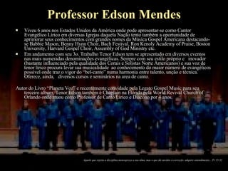 Professor Edson Mendes Viveu 6 anos nos Estados Unidos da América onde pode apresentar-se como Cantor Evangélico Lírico em diversas Igrejas daquela Nação tento também a oportunidade de aprimorar seus conhecimentos com grandes nomes da Música Gospel Americana destacando-se Babbie Mason, Benny Hynn Choir, Bach Festival, Ron Kenoly Academy of Praise, Boston University, Harvard Gospel Choir, Assembly of God Ministry etc. Em andamento com seu 3o. Trabalho Tenor Edson tem se apresentado em diversos eventos nas mais numeradas denominações evangélicas. Sempre com seu estilo próprio e  inovador (bastante influenciado pela qualidade dos Corais e Solistas Norte Americanos) e sua voz de tenor lírico procura levar sua musicalidade  ao conhecimento do maior número de evangélicos possível onde traz o vigor do “bel-canto” numa harmonia entre talento, unção e técnica. Oferece, ainda,  diversos cursos e seminários na area de canto. Autor do Livro “Planeta Voz” e recentemente convidade pela Legato Gospel Music para seu terceiro album, Tenor Edson também é Chaplain na Florida pela World Revival Church of Orlando onde atuou como Professor de Canto Lirico e Diacono por 4 anos. Aquele que rejeita a disciplina menospreza a sua alma, mas o que dá ouvidos à correção  adquire entendimento... Pr 15-32 