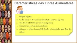 1. Origem Vegetal;
2. Carboidratos ou derivados de carboidratos (exceto a lignina);
3. Resistência à hidrólise por enzimas digestivas;
4. Fermentáveis por bactérias dos cólons;
5. Atingem os cólons intactas/hidrolisadas e fermentadas pela flora dos
cólons.
 