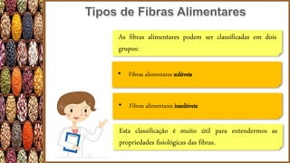 As fibras alimentares podem ser classificadas em dois
grupos:
• Fibras alimentares solúveis
• Fibras alimentares insolúveis
Esta classificação é muito útil para entendermos as
propriedades fisiológicas das fibras.
 