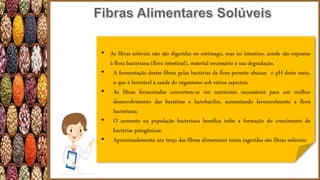 • As fibras solúveis não são digeridas no estômago, mas no intestino, aonde são expostas
à flora bacteriana (flora intestinal), material necessário à sua degradação.
• A fermentação destas fibras pelas bactérias da flora permite abaixar o pH deste meio,
o que é favorável à saúde do organismo sob vários aspectos;
• As fibras fermentadas convertem-se em nutrientes necessários para um melhor
desenvolvimento das bactérias e lactobacilos, aumentando favoravelmente a flora
bacteriana;
• O aumento na população bacteriana benéfica inibe a formação do crescimento de
bactérias patogênicas;
• Aproximadamente um terço das fibras alimentares totais ingeridas são fibras solúveis;
 