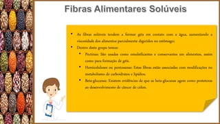 • As fibras solúveis tendem a formar géis em contato com a água, aumentando a
viscosidade dos alimentos parcialmente digeridos no estômago;
• Dentro deste grupo temos:
• Pectinas: São usadas como emulsificantes e conservantes em alimentos, assim
como para formação de géis.
• Hemiceluloses ou pentosanas: Estas fibras estão associadas com modificações no
metabolismo de carboidratos e lipídios.
• Beta-glucanas: Existem evidências de que as beta-glucanas agem como protetoras
ao desenvolvimento de câncer de cólon.
 