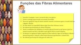 1. Estimulam a mastigação, e assim, a secreção da saliva e suco gástrico;
2. Enchem o estômago proporcionando uma sensação de saciedade;
3. Promovem regulação do tempo de trânsito intestinal, atrasando o esvaziamento gástrico, tornando mais lento
a digestão e absorção;
4. No cólon devido a sua capacidade de absorver água, forma fezes volumosas e macias;
5. São substratos para fermentação por colônias de bactérias;
6. Atuam no metabolismo dos carboidratos no controle da glicemia formando um gel (pectina e goma) no
intestino tornando mais lento a velocidade na qual a glicose entra na corrente sanguínea;
7. Na absorção e na regulação de lipídeos sanguíneos as fibras insolúveis se ligam aos sais biliares e reduzem a
absorção das gorduras e colesterol; as fibras solúveis diminuem especificamente o colesterol LDL;
8. São substratos para formação de ácidos graxos de cadeia curta.
 