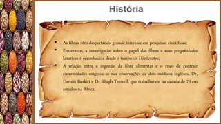 • As fibras vêm despertando grande interesse em pesquisas científicas;
• Entretanto, a investigação sobre o papel das fibras e suas propriedades
laxativas é reconhecida desde o tempo de Hipócrates;
• A relação entre a ingestão da fibra alimentar e o risco de contrair
enfermidades originou-se nas observações de dois médicos ingleses, Dr.
Dennis Burkitt e Dr. Hugh Trowell, que trabalharam na década de 70 em
estudos na África.
 