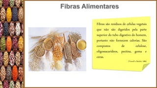 Fibras são resíduos de células vegetais
que não são digeridos pela parte
superior do tubo digestivo do homem,
portanto não fornecem calorias. São
compostos de celulose,
oligossacarídeos, pectina, goma e
ceras.
(Trowell e Burkitt, 1986)
 