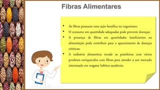 • As fibras possuem uma ação benéfica no organismo;
• O consumo em quantidade adequadas pode prevenir doenças;
• A presença de fibras em quantidades insuficientes na
alimentação pode contribuir para o aparecimento de doenças
crônicas;
• A indústria alimentícia invade as prateleiras com vários
produtos enriquecidos com fibras para atender a um mercado
interessado em resgatar hábitos saudáveis.
 
