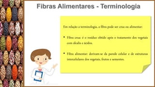 Em relação a terminologia, a fibra pode ser crua ou alimentar:
• Fibra crua: é o resíduo obtido após o tratamento dos vegetais
com álcalis e ácidos.
• Fibra alimentar: derivam-se da parede celular e de estruturas
intercelulares dos vegetais, frutos e sementes.
 