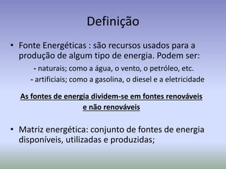 Definição
• Fonte Energéticas : são recursos usados para a
produção de algum tipo de energia. Podem ser:
- naturais; como a água, o vento, o petróleo, etc.
- artificiais; como a gasolina, o diesel e a eletricidade
As fontes de energia dividem-se em fontes renováveis
e não renováveis
• Matriz energética: conjunto de fontes de energia
disponíveis, utilizadas e produzidas;
 