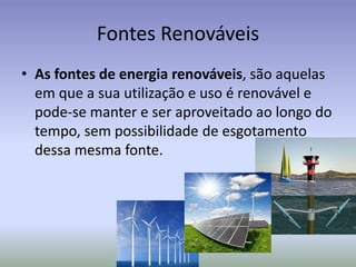 Fontes Renováveis
• As fontes de energia renováveis, são aquelas
em que a sua utilização e uso é renovável e
pode-se manter e ser aproveitado ao longo do
tempo, sem possibilidade de esgotamento
dessa mesma fonte.
 