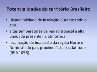 Potencialidades do território Brasileiro
• Disponibilidade de insolação durante todo o
ano
• altas temperaturas da região tropical à alta
umidade presente na atmosfera
• localização de boa parte da região Norte e
Nordeste do país próximo às baixas latitudes
(0º à 10º S)
 
