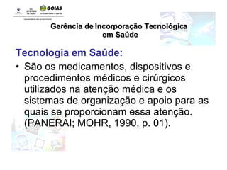 Tecnologia em Saúde: São os medicamentos, dispositivos e procedimentos médicos e cirúrgicos utilizados na atenção médica e os sistemas de organização e apoio para as quais se proporcionam essa atenção. (PANERAI; MOHR, 1990, p. 01). Gerência de Incorporação Tecnológica em Saúde 