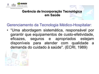 Gerenciamento da Tecnologia Médico-Hospitalar: “ Uma abordagem sistemática, responsável por garantir que equipamentos de custo-efetividade, eficazes, seguros e apropriados estejam disponíveis para atender com qualidade a demanda do cuidado à saúde". (ECRI, 1989) Gerência de Incorporação Tecnológica em Saúde 