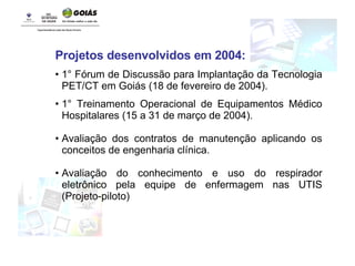 Projetos desenvolvidos em 2004: 1° Fórum de Discussão para Implantação da Tecnologia PET/CT em Goiás (18 de fevereiro de 2004). 1° Treinamento Operacional de Equipamentos Médico Hospitalares (15 a 31 de março de 2004). Avaliação dos contratos de manutenção aplicando os conceitos de engenharia clínica. Avaliação do conhecimento e uso do respirador eletrônico pela equipe de enfermagem nas UTIS (Projeto-piloto) 
