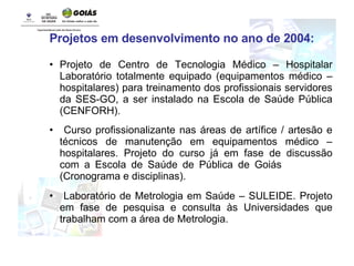 Projetos em desenvolvimento no ano de 2004: Projeto de Centro de Tecnologia Médico – Hospitalar Laboratório totalmente equipado (equipamentos médico – hospitalares) para treinamento dos profissionais servidores da SES-GO, a ser instalado na Escola de Saúde Pública (CENFORH).  Curso profissionalizante nas áreas de artífice / artesão e técnicos de manutenção em equipamentos médico – hospitalares. Projeto do curso já em fase de discussão com a Escola de Saúde de Pública de Goiás  (Cronograma e disciplinas). Laboratório de Metrologia em Saúde – SULEIDE. Projeto em fase de pesquisa e consulta às Universidades que trabalham com a área de Metrologia. 