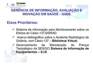 GERÊNCIA DE INFORMAÇÃO, AVALIAÇÃO E INOVAÇÃO EM SAÚDE - GIAIS Eixos Prioritários: Sistema de Informação para Monitoramento sobre os Efeitos do Césio-137;SISRAD Acervo bibliográfico sobre o Acidente Radiológico de Goiânia, com Césio-137 –  Biblioteca Virtual ; Gerenciamento da Manutenção do Parque Tecnológico da SES/GO  Sistema de Informação de Equipamentos – S.I.E 