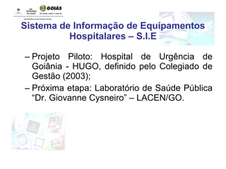 Sistema de Informação de Equipamentos Hospitalares – S.I.E Projeto Piloto: Hospital de Urgência de Goiânia - HUGO, definido pelo Colegiado de Gestão (2003); Próxima etapa: Laboratório de Saúde Pública “Dr. Giovanne Cysneiro” – LACEN/GO. 