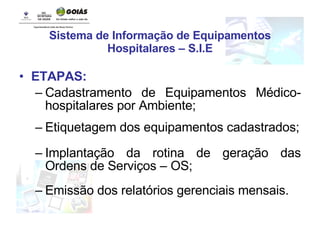 Sistema de Informação de Equipamentos Hospitalares – S.I.E ETAPAS: Cadastramento de Equipamentos Médico-hospitalares por Ambiente; Etiquetagem dos equipamentos cadastrados; Implantação da rotina de geração das Ordens de Serviços – OS; Emissão dos relatórios gerenciais mensais. 