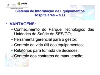 Sistema de Informação de Equipamentos Hospitalares – S.I.E VANTAGENS: Conhecimento do Parque Tecnológico das Unidades de Saúde da SES/GO; Ferramenta gerencial para o gestor; Controle da vida útil dos equipamentos; Relatórios para tomada de decisões; Controle dos contratos de manutenção; 